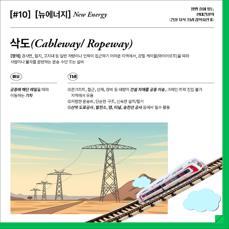 [#10] [뉴에너지] New Energy 삭도  [정의] 경사면, 험지, 고지대 등 일반 차량이나 인력이 접근하기 어려운 지역에서, 강철 케이블(와이어로프)을 따라 사람이나 물자를 운반하는 운송 수단 또는 설비  비유  공중에 매단 레일을 따라  이동하는 기차  TMI  ①콘크리트, 철근, 선재, 장비 등 대량의 건설 자재를 공중 이송, 크레인 트럭 진입 불가 지역에서 유용  ②저렴한 운송비, 단순한 구조, 신속한 설치/철거  ③산악 도로공사, 발전소, 댐, 터널, 송전선 공사 등에서 필수 활용